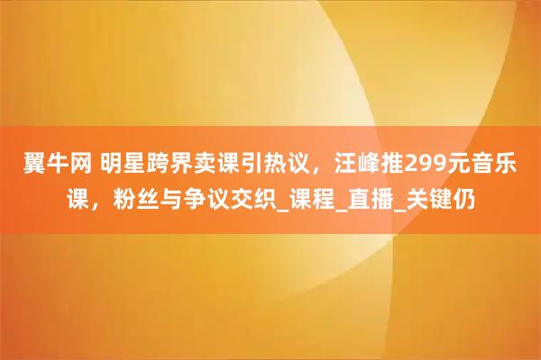 翼牛网 明星跨界卖课引热议，汪峰推299元音乐课，粉丝与争议交织_课程_直播_关键仍