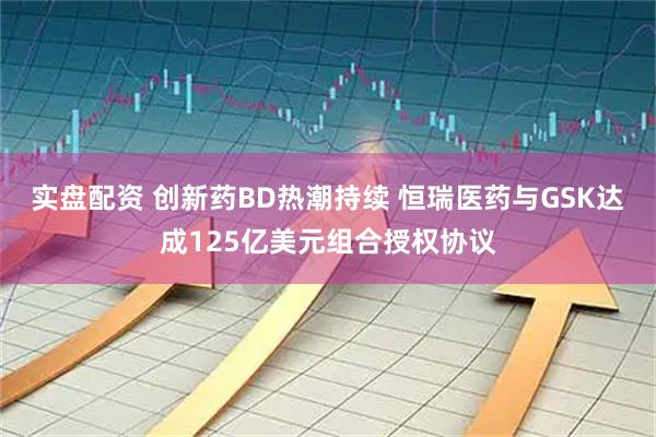 实盘配资 创新药BD热潮持续 恒瑞医药与GSK达成125亿美元组合授权协议
