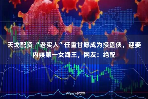 天戈配资 “老实人”任重甘愿成为接盘侠，迎娶内娱第一女海王，网友：绝配