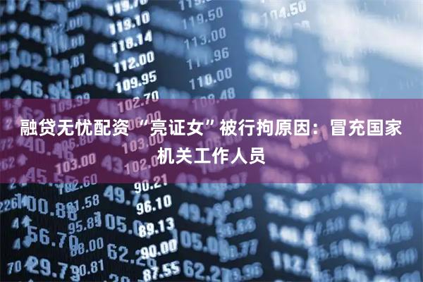 融贷无忧配资 “亮证女”被行拘原因：冒充国家机关工作人员