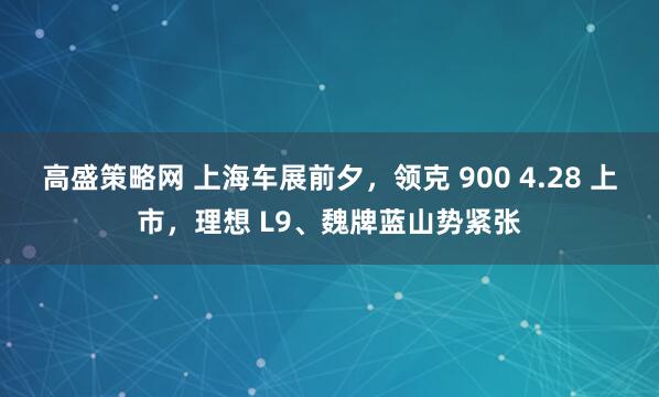 高盛策略网 上海车展前夕，领克 900 4.28 上市，理想 L9、魏牌蓝山势紧张