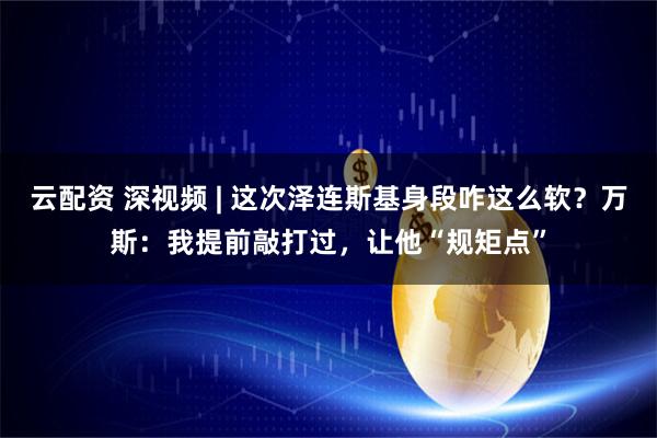云配资 深视频 | 这次泽连斯基身段咋这么软？万斯：我提前敲打过，让他“规矩点”