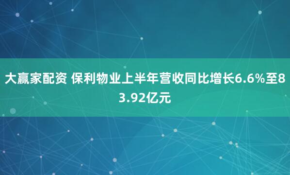 大赢家配资 保利物业上半年营收同比增长6.6%至83.92亿元