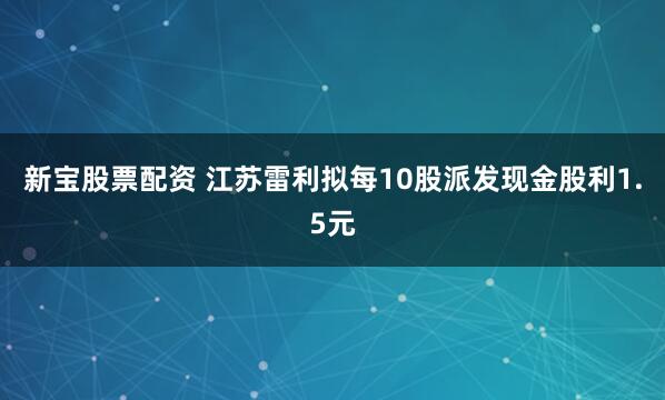新宝股票配资 江苏雷利拟每10股派发现金股利1.5元