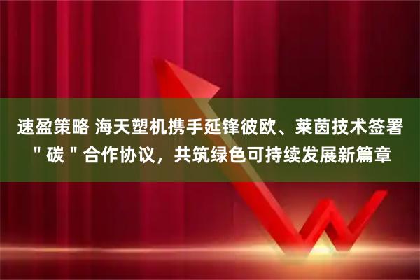 速盈策略 海天塑机携手延锋彼欧、莱茵技术签署＂碳＂合作协议，共筑绿色可持续发展新篇章