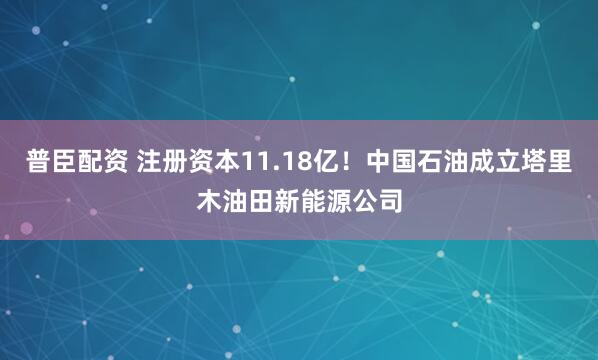 普臣配资 注册资本11.18亿！中国石油成立塔里木油田新能源公司