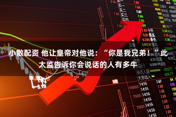 小散配资 他让皇帝对他说：“你是我兄弟！”此太监告诉你会说话的人有多牛