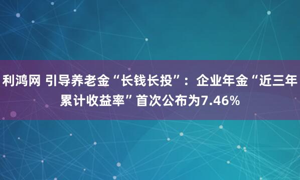 利鸿网 引导养老金“长钱长投”：企业年金“近三年累计收益率”首次公布为7.46%