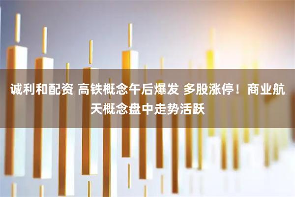 诚利和配资 高铁概念午后爆发 多股涨停！商业航天概念盘中走势活跃