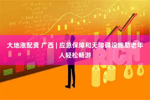 大地涨配资 广西 | 应急保障和无障碍设施助老年人轻松畅游