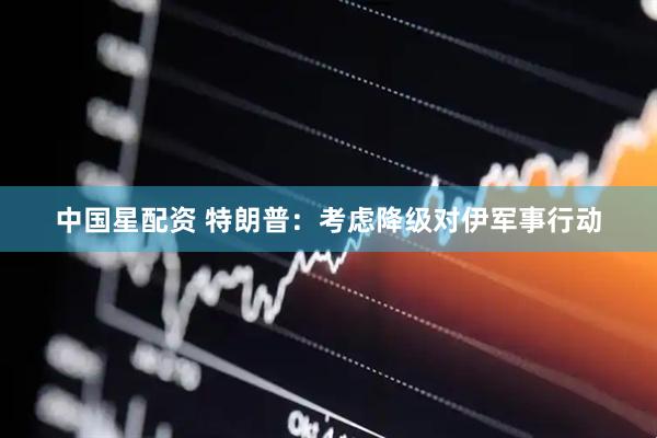 中国星配资 特朗普：考虑降级对伊军事行动