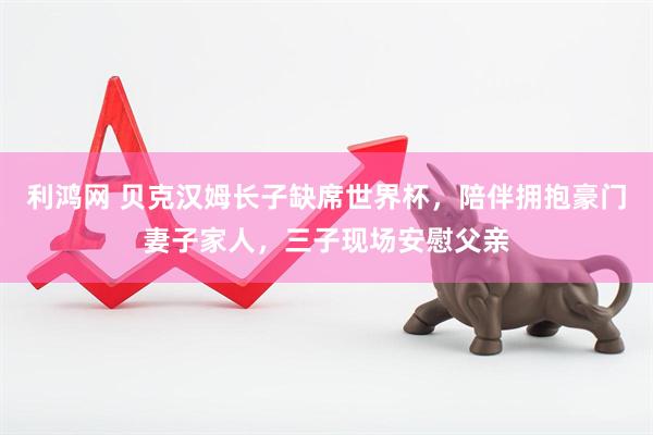 利鸿网 贝克汉姆长子缺席世界杯，陪伴拥抱豪门妻子家人，三子现场安慰父亲